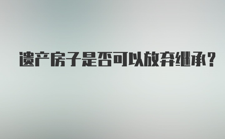 遗产房子是否可以放弃继承？