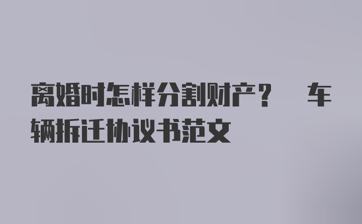 离婚时怎样分割财产? 车辆拆迁协议书范文