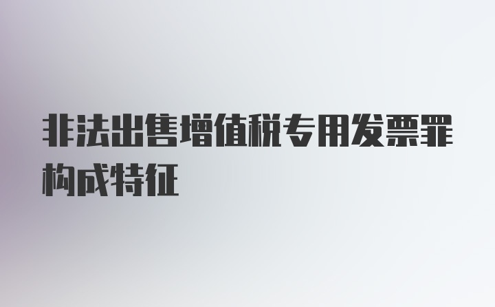 非法出售增值税专用发票罪构成特征