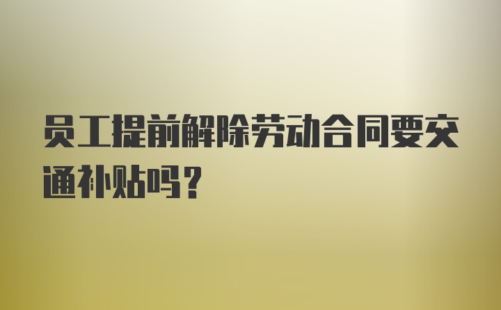 员工提前解除劳动合同要交通补贴吗?