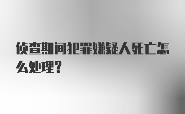 侦查期间犯罪嫌疑人死亡怎么处理?