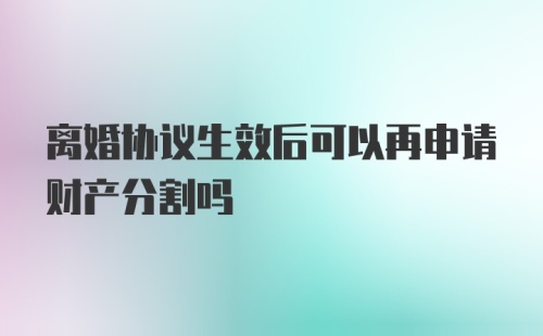 离婚协议生效后可以再申请财产分割吗