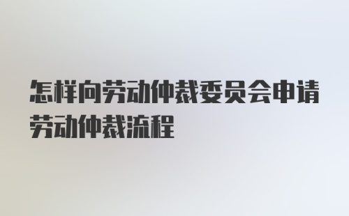 怎样向劳动仲裁委员会申请劳动仲裁流程