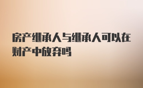 房产继承人与继承人可以在财产中放弃吗