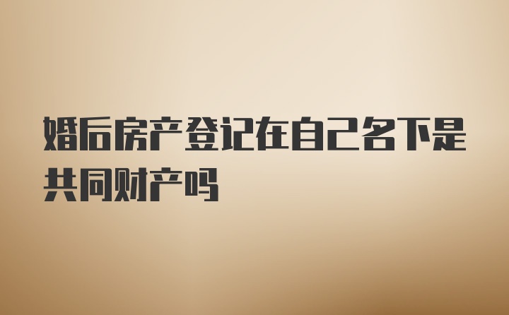 婚后房产登记在自己名下是共同财产吗