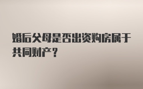 婚后父母是否出资购房属于共同财产？