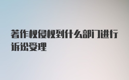 著作权侵权到什么部门进行诉讼受理