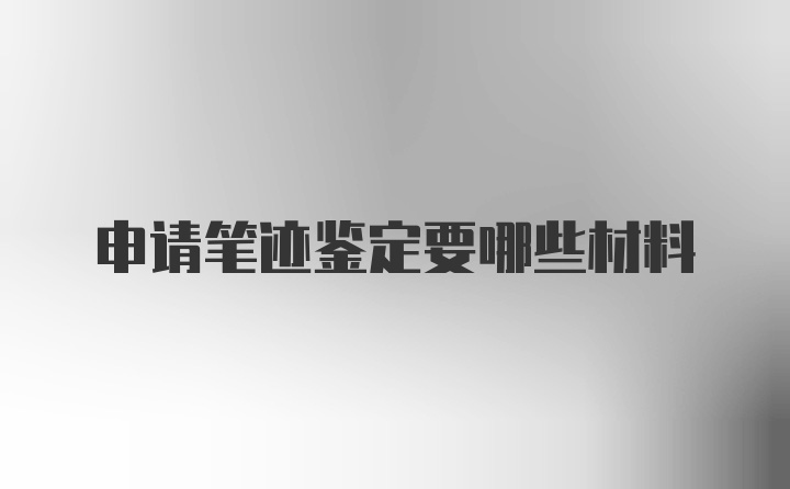 申请笔迹鉴定要哪些材料