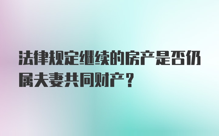 法律规定继续的房产是否仍属夫妻共同财产？