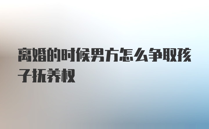 离婚的时候男方怎么争取孩子抚养权