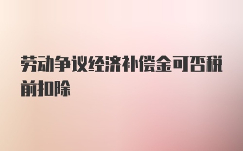 劳动争议经济补偿金可否税前扣除