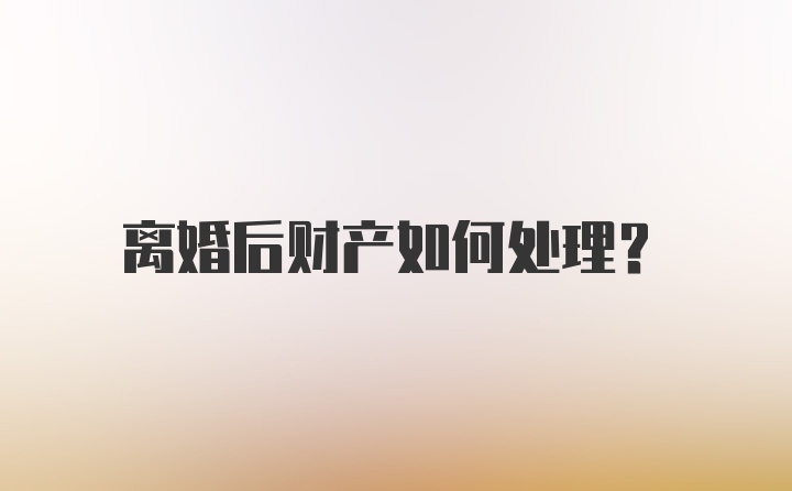 离婚后财产如何处理？