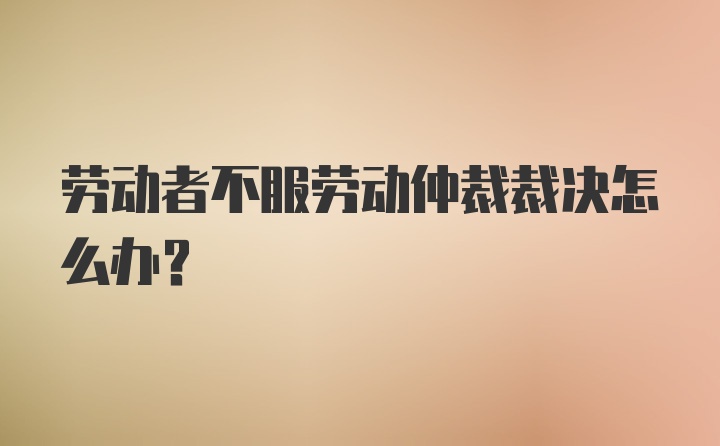 劳动者不服劳动仲裁裁决怎么办?