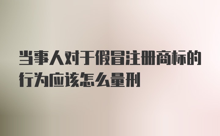 当事人对于假冒注册商标的行为应该怎么量刑