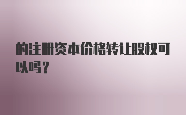 的注册资本价格转让股权可以吗?