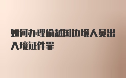 如何办理偷越国边境人员出入境证件罪