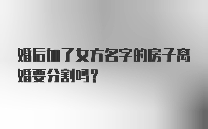 婚后加了女方名字的房子离婚要分割吗？