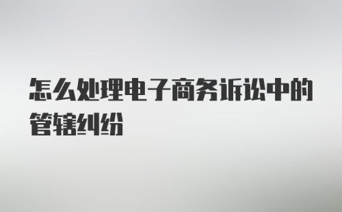 怎么处理电子商务诉讼中的管辖纠纷