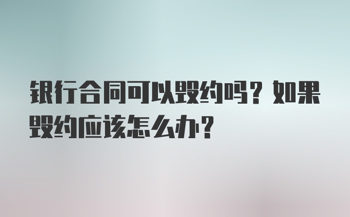 银行合同可以毁约吗？如果毁约应该怎么办？