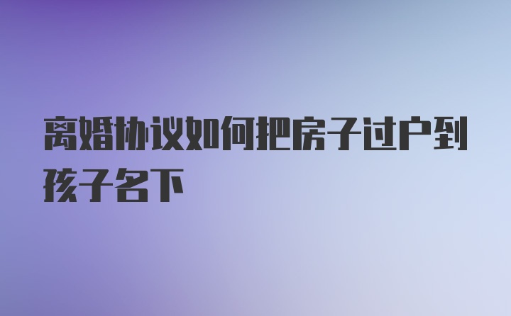 离婚协议如何把房子过户到孩子名下