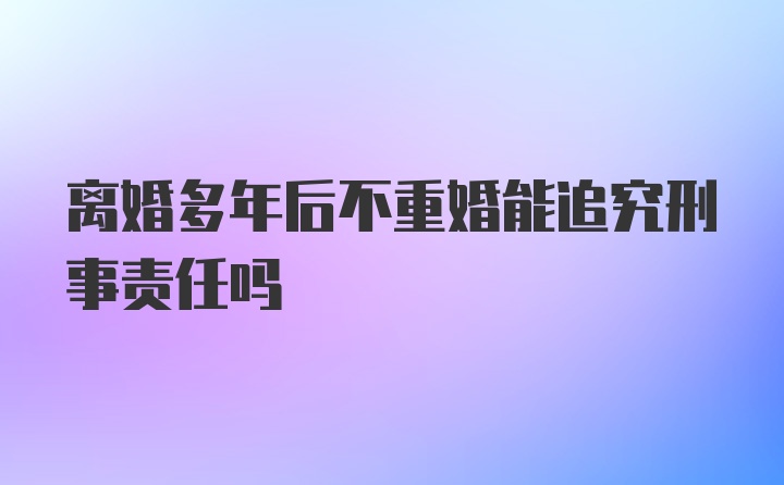 离婚多年后不重婚能追究刑事责任吗