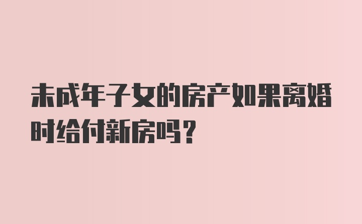 未成年子女的房产如果离婚时给付新房吗?