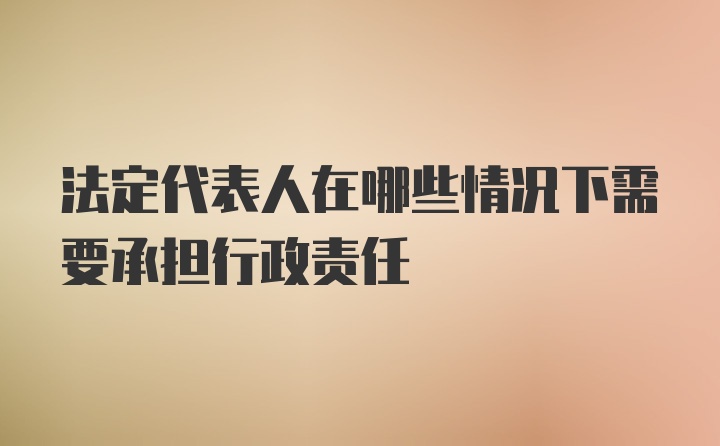 法定代表人在哪些情况下需要承担行政责任