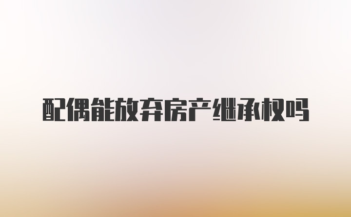 配偶能放弃房产继承权吗