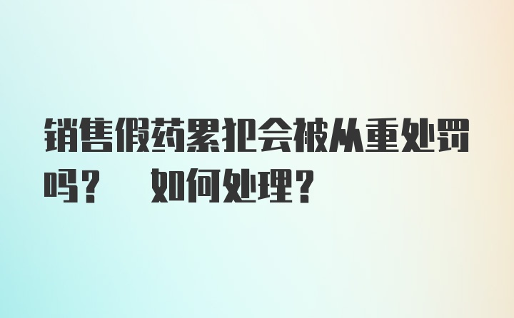 销售假药累犯会被从重处罚吗? 如何处理?