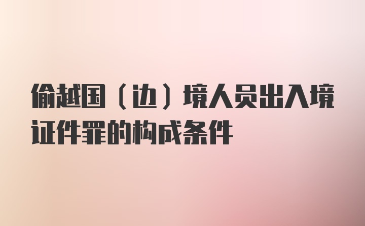 偷越国（边）境人员出入境证件罪的构成条件