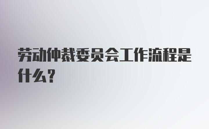 劳动仲裁委员会工作流程是什么？