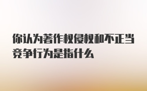 你认为著作权侵权和不正当竞争行为是指什么