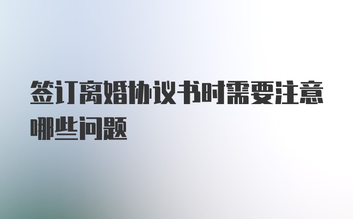 签订离婚协议书时需要注意哪些问题