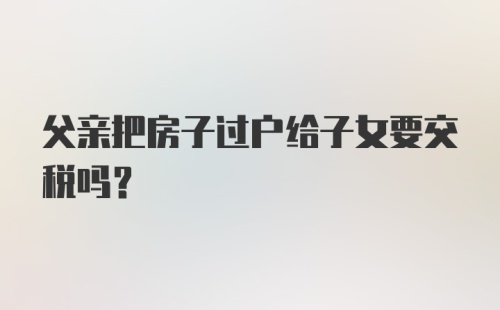 父亲把房子过户给子女要交税吗？