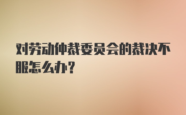 对劳动仲裁委员会的裁决不服怎么办？