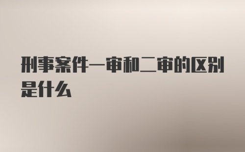 刑事案件一审和二审的区别是什么