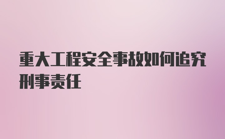 重大工程安全事故如何追究刑事责任