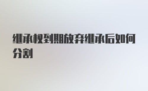 继承权到期放弃继承后如何分割