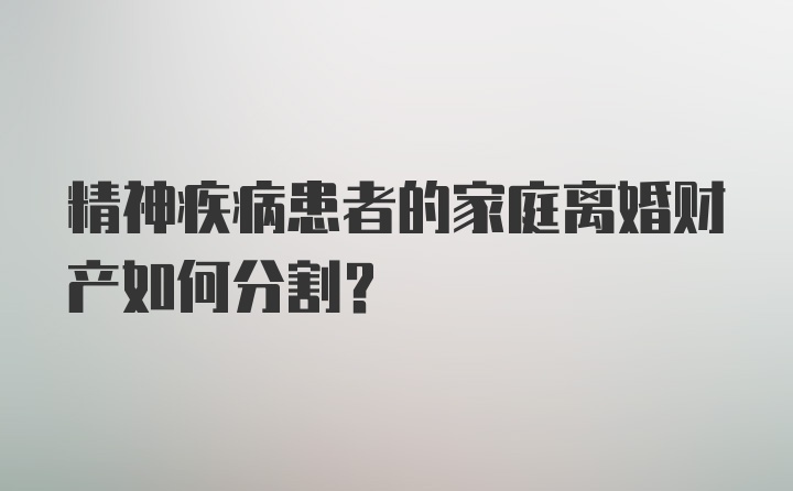 精神疾病患者的家庭离婚财产如何分割？