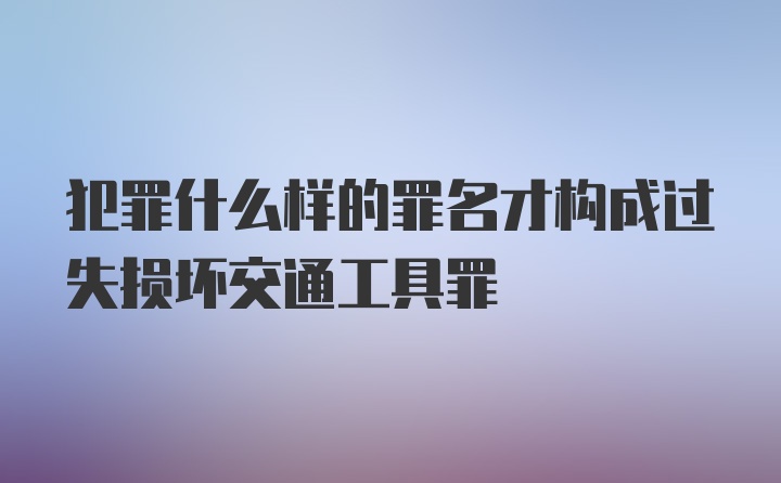 犯罪什么样的罪名才构成过失损坏交通工具罪