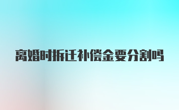 离婚时拆迁补偿金要分割吗