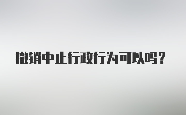 撤销中止行政行为可以吗？