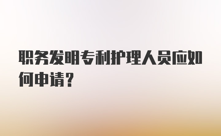 职务发明专利护理人员应如何申请？