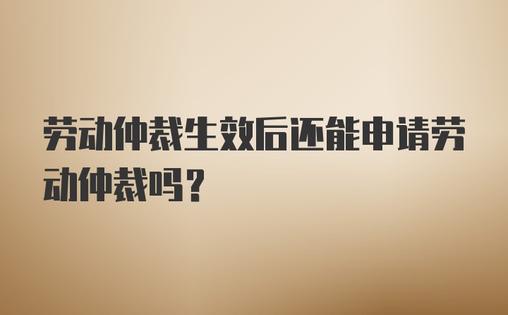 劳动仲裁生效后还能申请劳动仲裁吗？