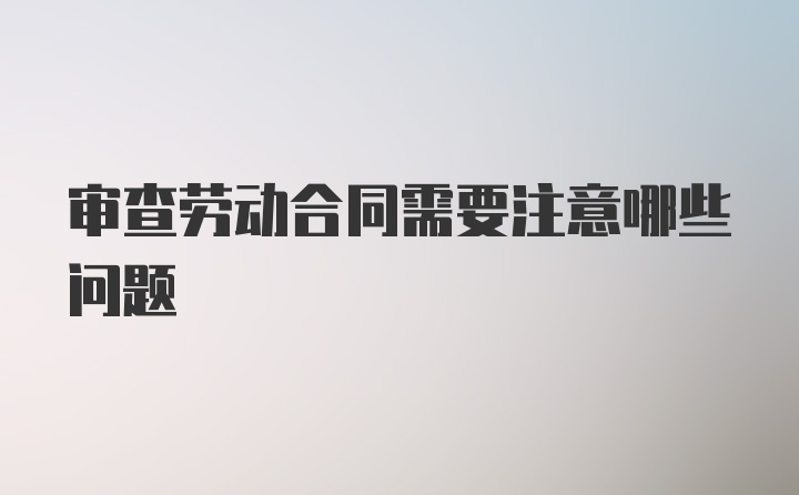 审查劳动合同需要注意哪些问题