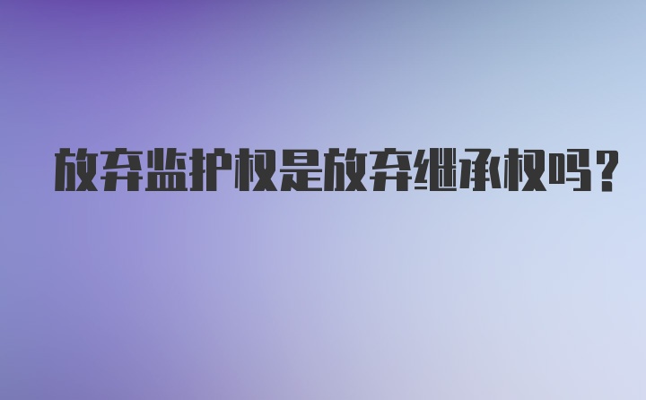 放弃监护权是放弃继承权吗？