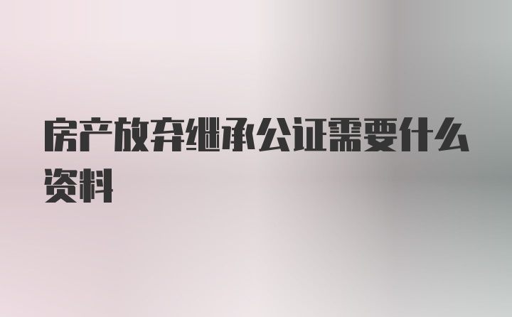 房产放弃继承公证需要什么资料