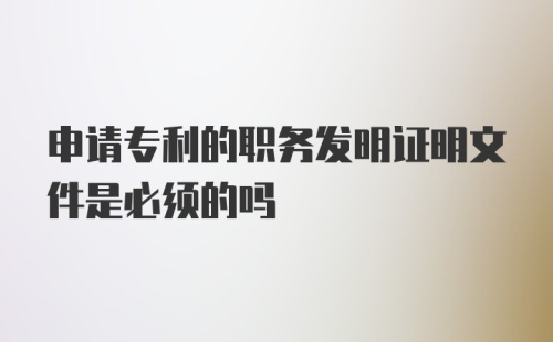 申请专利的职务发明证明文件是必须的吗