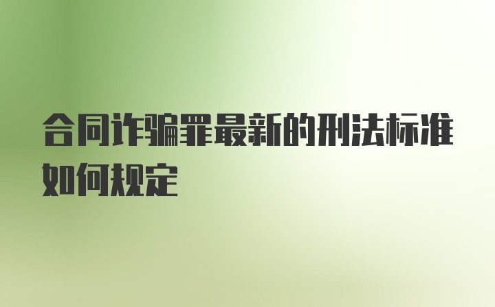 合同诈骗罪最新的刑法标准如何规定