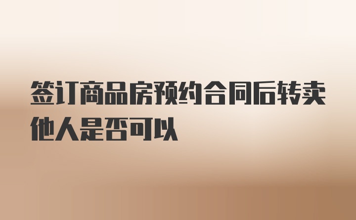 签订商品房预约合同后转卖他人是否可以